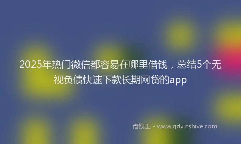 2025年热门微信都容易在哪里借钱，总结5个无视负债快速下款长期网贷的app