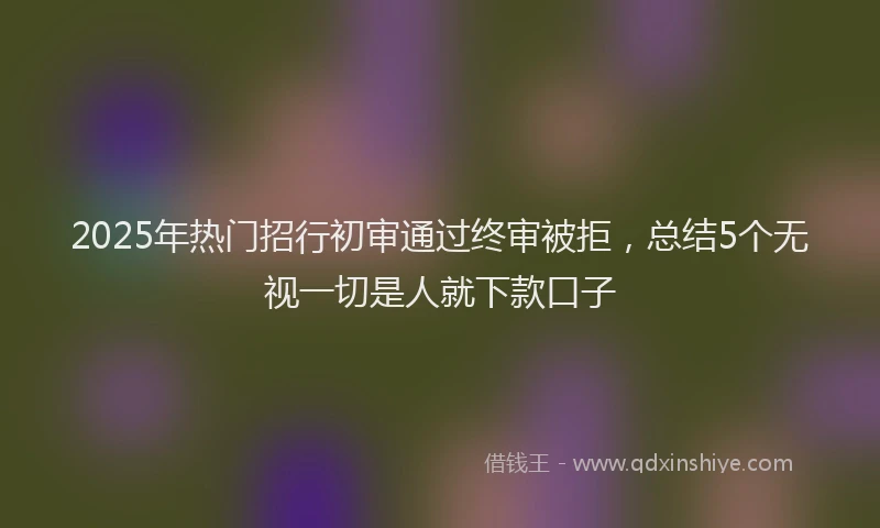2025年热门招行初审通过终审被拒，总结5个无视一切是人就下款口子