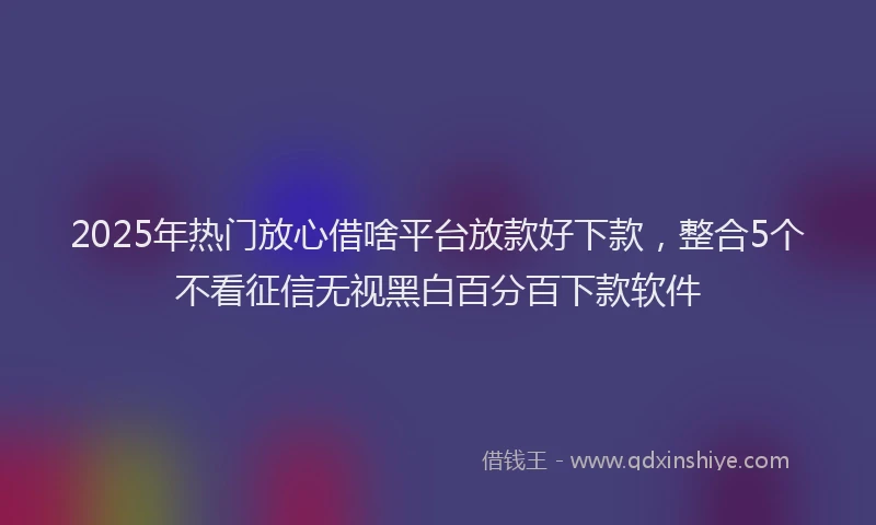2025年热门放心借啥平台放款好下款，整合5个不看征信无视黑白百分百下款软件