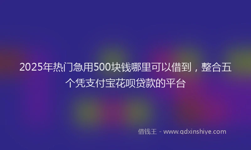 2025年热门急用500块钱哪里可以借到，整合五个凭支付宝花呗贷款的平台
