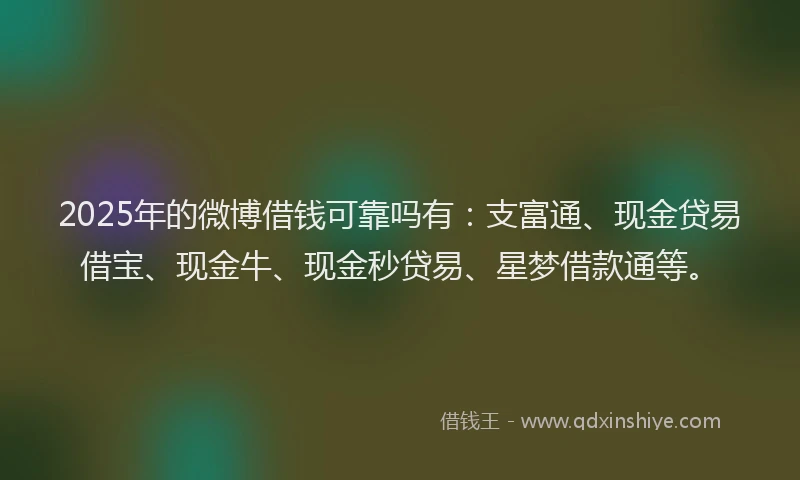 2025年的微博借钱可靠吗有：支富通、现金贷易借宝、现金牛、现金秒贷易、星梦借款通等。