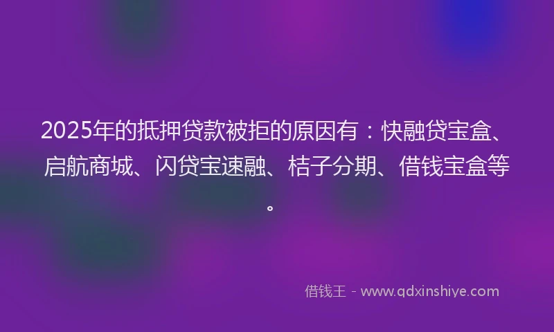 2025年的抵押贷款被拒的原因有：快融贷宝盒、启航商城、闪贷宝速融、桔子分期、借钱宝盒等。