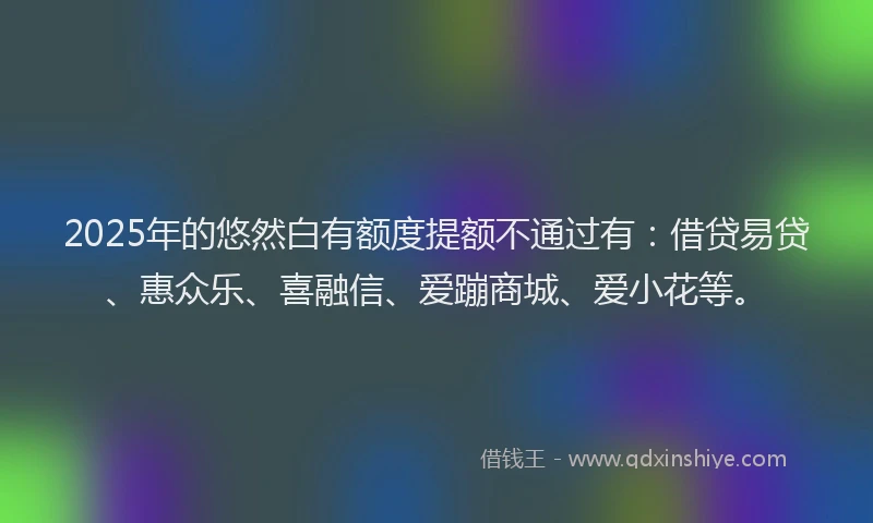 2025年的悠然白有额度提额不通过有：借贷易贷、惠众乐、喜融信、爱蹦商城、爱小花等。