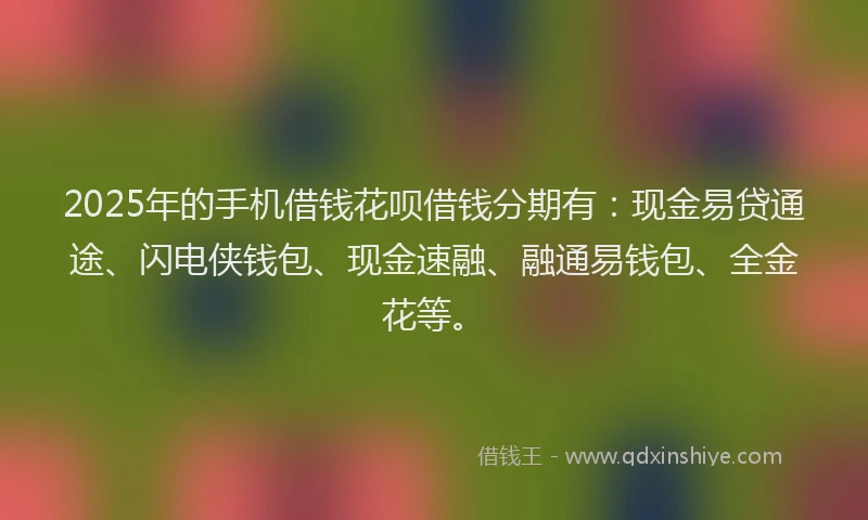 2025年的手机借钱花呗借钱分期有：现金易贷通途、闪电侠钱包、现金速融、融通易钱包、全金花等。