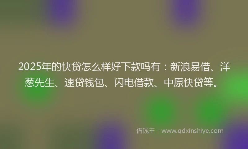 2025年的快贷怎么样好下款吗有：新浪易借、洋葱先生、速贷钱包、闪电借款、中原快贷等。