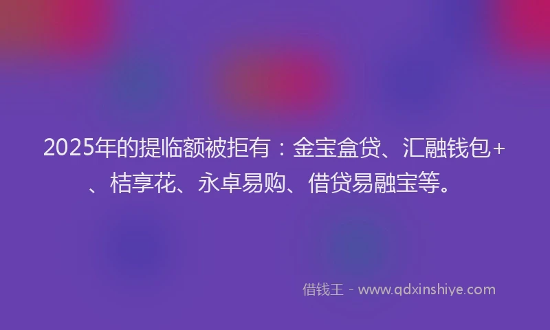 2025年的提临额被拒有：金宝盒贷、汇融钱包+、桔享花、永卓易购、借贷易融宝等。