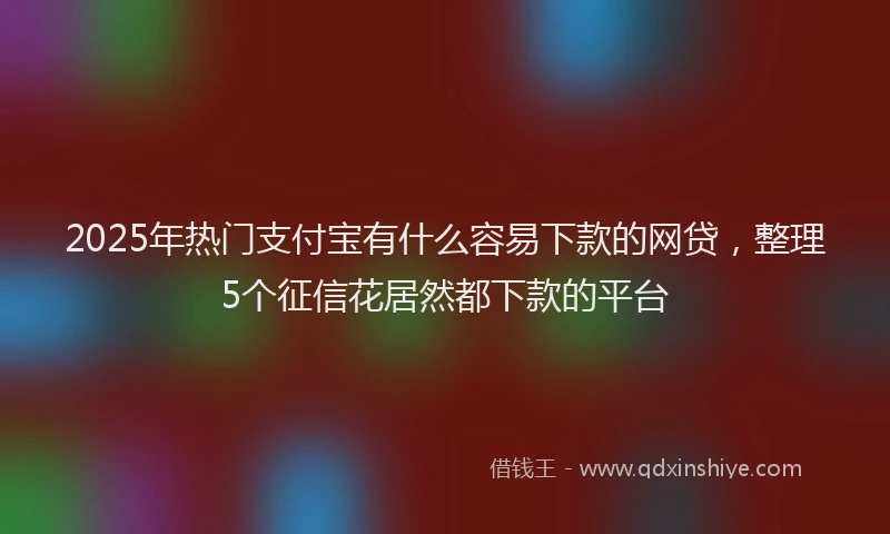 2025年热门支付宝有什么容易下款的网贷，整理5个征信花居然都下款的平台