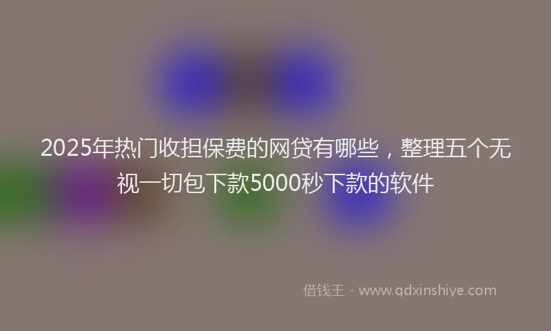2025年热门收担保费的网贷有哪些，整理五个无视一切包下款5000秒下款的软件