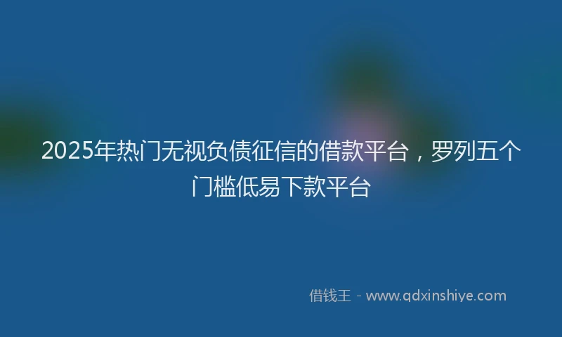 2025年热门无视负债征信的借款平台，罗列五个门槛低易下款平台