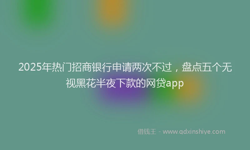 2025年热门招商银行申请两次不过，盘点五个无视黑花半夜下款的网贷app