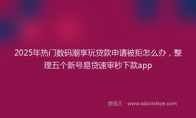 2025年热门数码潮享玩贷款申请被拒怎么办，整理五个新号易贷速审秒下款app