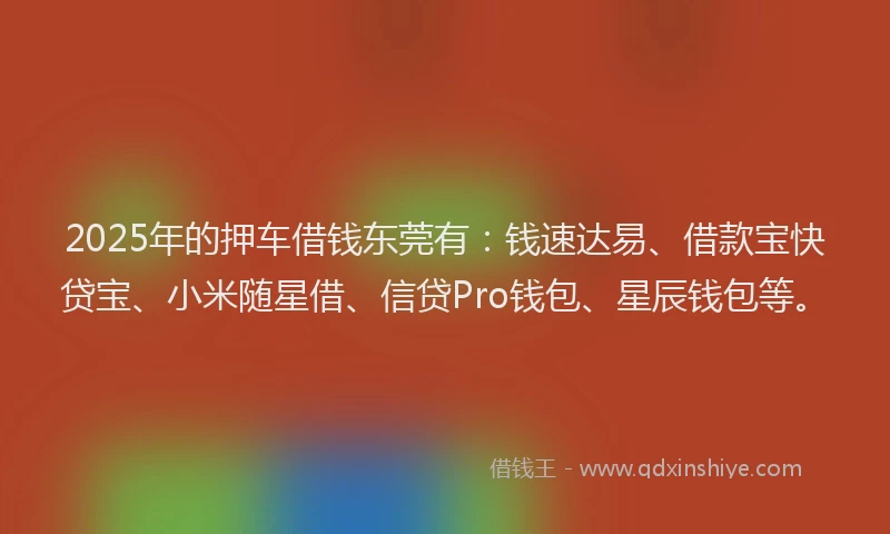 2025年的押车借钱东莞有：钱速达易、借款宝快贷宝、小米随星借、信贷Pro钱包、星辰钱包等。
