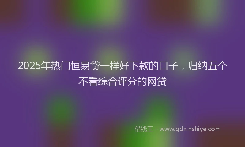 2025年热门恒易贷一样好下款的口子，归纳五个不看综合评分的网贷