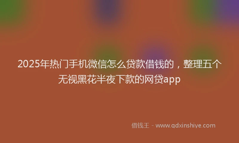 2025年热门手机微信怎么贷款借钱的，整理五个无视黑花半夜下款的网贷app