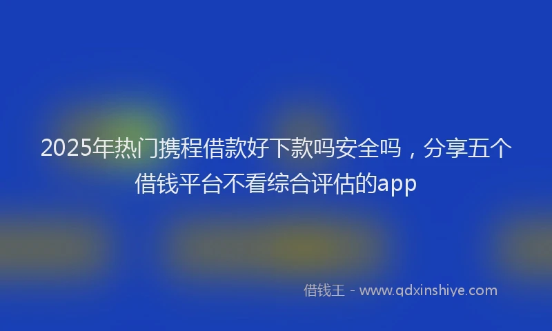 2025年热门携程借款好下款吗安全吗，分享五个借钱平台不看综合评估的app
