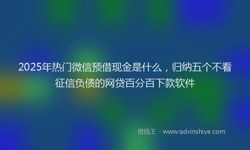 2025年热门微信预借现金是什么，归纳五个不看征信负债的网贷百分百下款软件