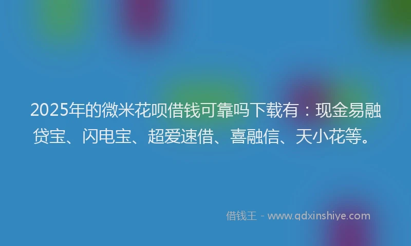 2025年的微米花呗借钱可靠吗下载有：现金易融贷宝、闪电宝、超爱速借、喜融信、天小花等。