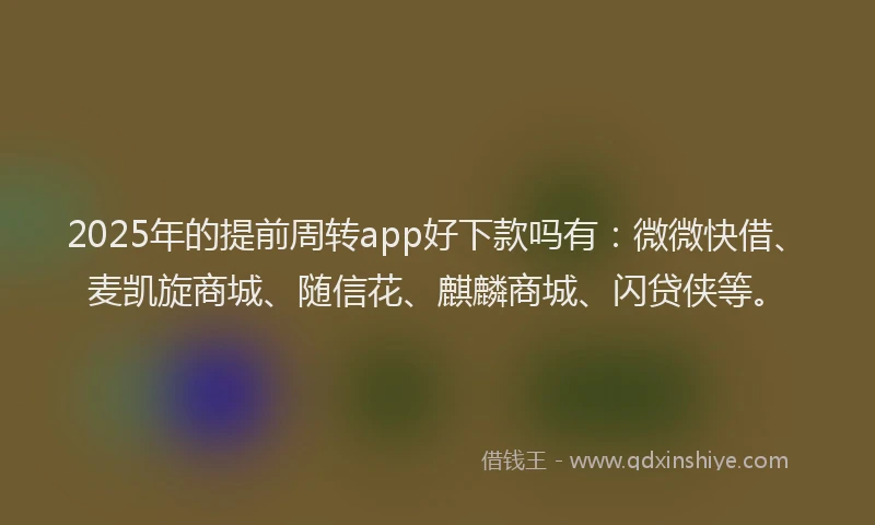 2025年的提前周转app好下款吗有：微微快借、麦凯旋商城、随信花、麒麟商城、闪贷侠等。