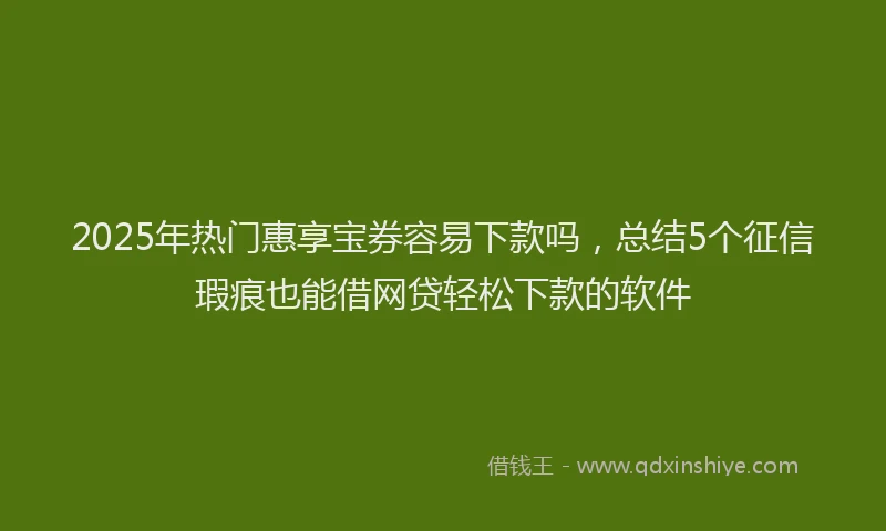 2025年热门惠享宝券容易下款吗，总结5个征信瑕疵也能借网贷轻松下款的软件