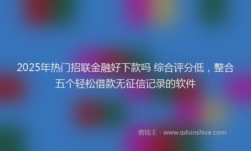 2025年热门招联金融好下款吗 综合评分低，整合五个轻松借款无征信记录的软件
