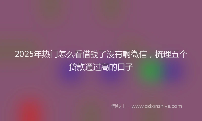 2025年热门怎么看借钱了没有啊微信，梳理五个贷款通过高的口子