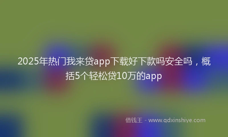 2025年热门我来贷app下载好下款吗安全吗，概括5个轻松贷10万的app