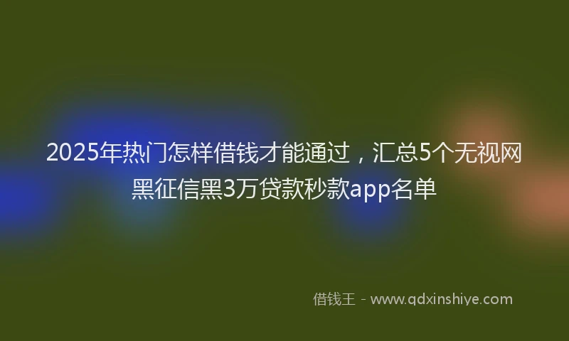 2025年热门怎样借钱才能通过，汇总5个无视网黑征信黑3万贷款秒款app名单