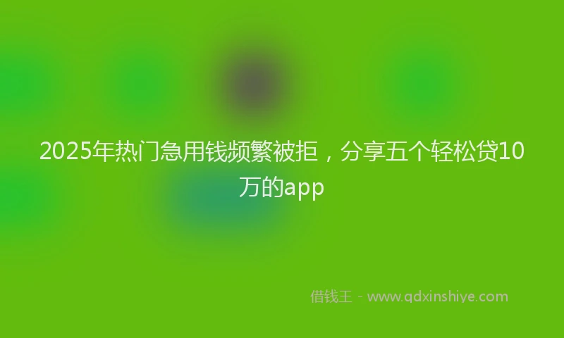 2025年热门急用钱频繁被拒，分享五个轻松贷10万的app