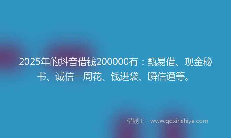 2025年的抖音借钱200000有：甄易借、现金秘书、诚信一周花、钱进袋、瞬信通等。