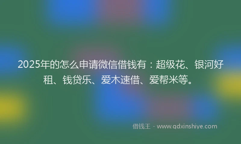 2025年的怎么申请微信借钱有：超级花、银河好租、钱贷乐、爱木速借、爱帮米等。