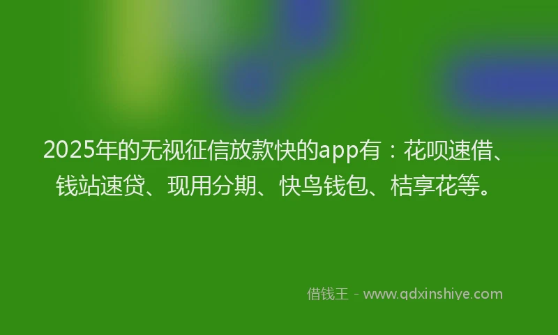 2025年的无视征信放款快的app有：花呗速借、钱站速贷、现用分期、快鸟钱包、桔享花等。
