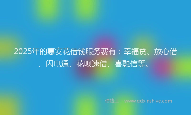 2025年的惠安花借钱服务费有：幸福贷、放心借、闪电通、花呗速借、喜融信等。