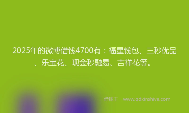 2025年的微博借钱4700有：福星钱包、三秒优品、乐宝花、现金秒融易、吉祥花等。