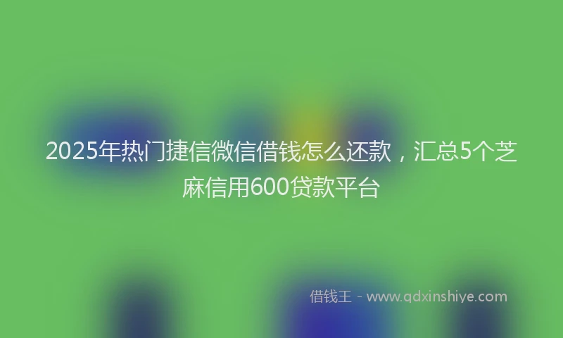 2025年热门捷信微信借钱怎么还款，汇总5个芝麻信用600贷款平台