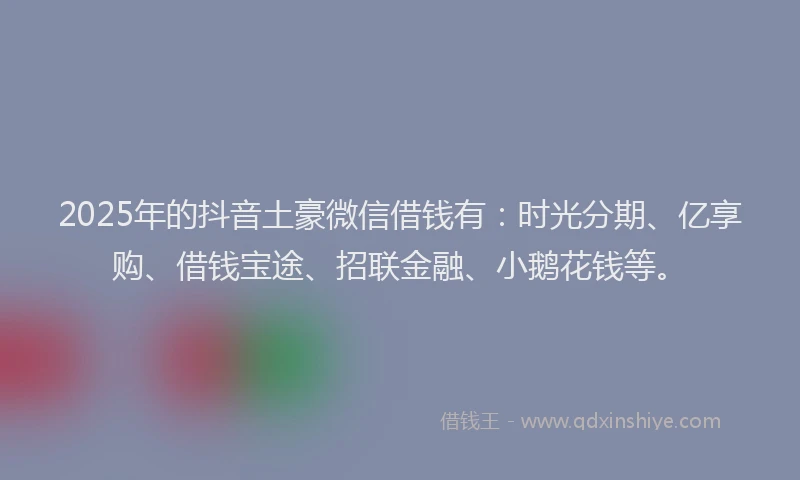 2025年的抖音土豪微信借钱有：时光分期、亿享购、借钱宝途、招联金融、小鹅花钱等。