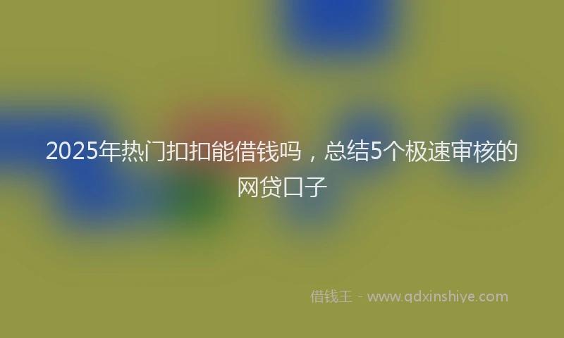 2025年热门扣扣能借钱吗，总结5个极速审核的网贷口子