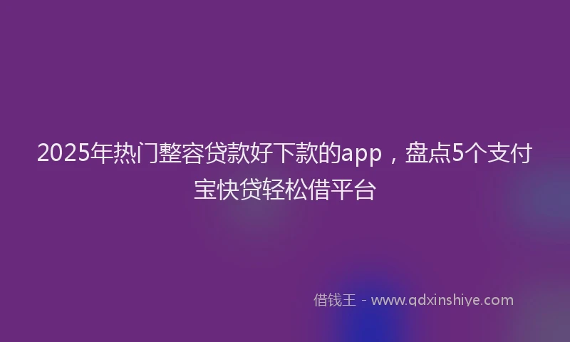 2025年热门整容贷款好下款的app，盘点5个支付宝快贷轻松借平台