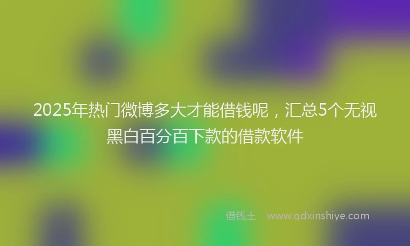 2025年热门微博多大才能借钱呢，汇总5个无视黑白百分百下款的借款软件