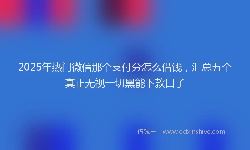 2025年热门微信那个支付分怎么借钱，汇总五个真正无视一切黑能下款口子