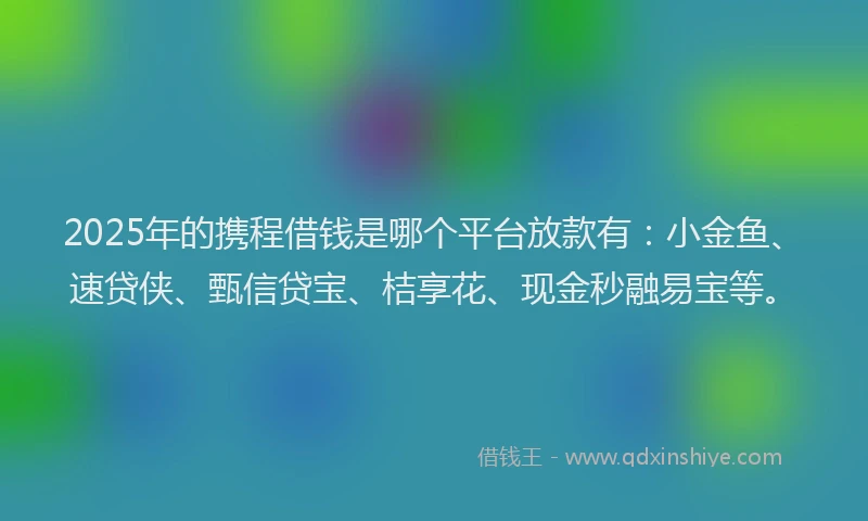 2025年的携程借钱是哪个平台放款有：小金鱼、速贷侠、甄信贷宝、桔享花、现金秒融易宝等。