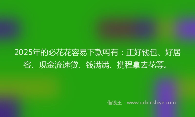 2025年的必花花容易下款吗有：正好钱包、好居客、现金流速贷、钱满满、携程拿去花等。