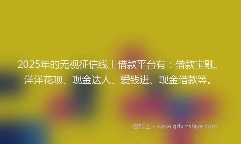 2025年的无视征信线上借款平台有：借款宝融、洋洋花呗、现金达人、爱钱进、现金借款等。