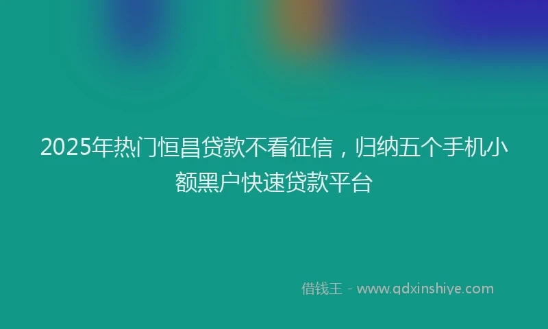 2025年热门恒昌贷款不看征信，归纳五个手机小额黑户快速贷款平台