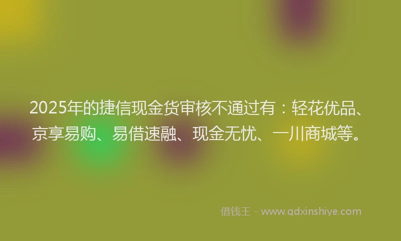 2025年的捷信现金货审核不通过有：轻花优品、京享易购、易借速融、现金无忧、一川商城等。