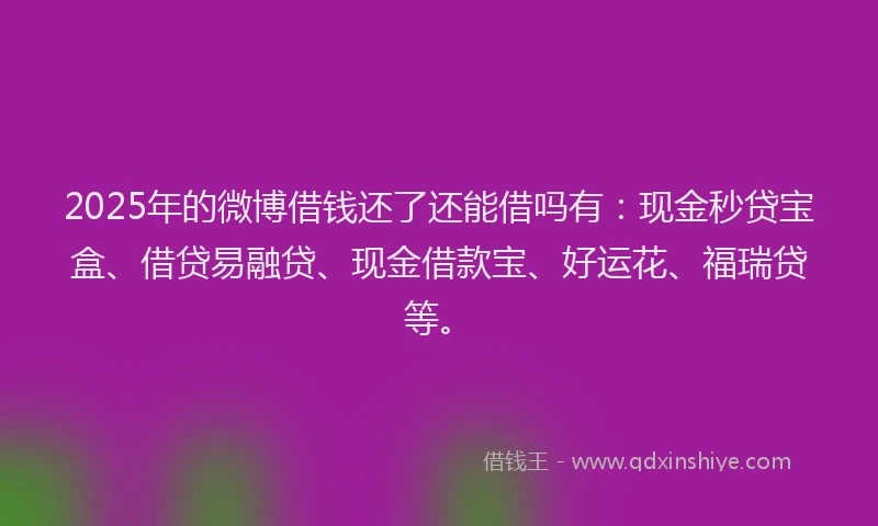 2025年的微博借钱还了还能借吗有：现金秒贷宝盒、借贷易融贷、现金借款宝、好运花、福瑞贷等。
