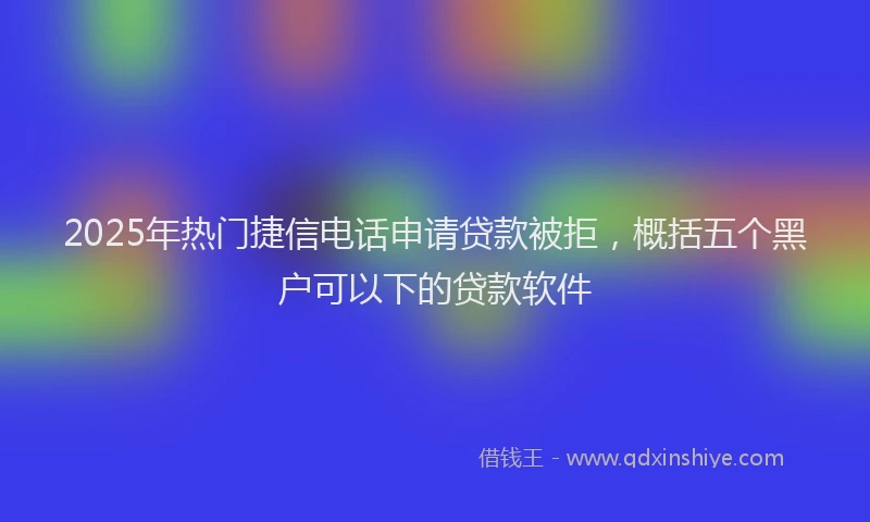 2025年热门捷信电话申请贷款被拒，概括五个黑户可以下的贷款软件