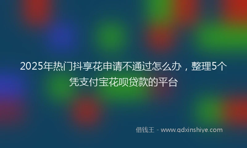 2025年热门抖享花申请不通过怎么办，整理5个凭支付宝花呗贷款的平台