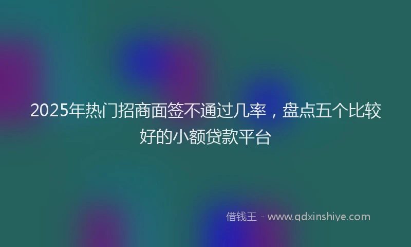 2025年热门招商面签不通过几率，盘点五个比较好的小额贷款平台