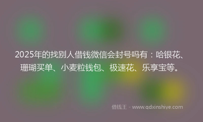 2025年的找别人借钱微信会封号吗有：哈银花、珊瑚买单、小麦粒钱包、极速花、乐享宝等。
