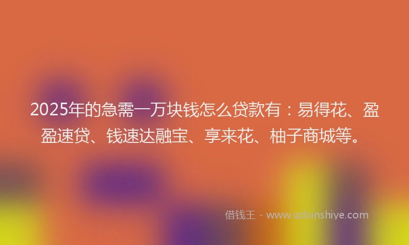 2025年的急需一万块钱怎么贷款有：易得花、盈盈速贷、钱速达融宝、享来花、柚子商城等。